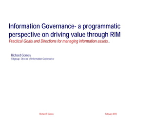 Information Governance- a programmatic
perspective on driving value through RIM
Practical Goals and Directions for managing information assets..


 Richard Gomes
 Citigroup- Director of Information Governance




                              Richard R Gomes                February 2010
 