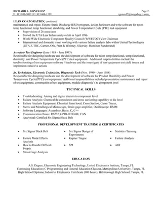 RICHARD A. GONZALEZ                                                                                         Page 2
H: 813.886-3003 / C: 813.468-1199                                                         rgonza17@tampabay.rr.com

LEAR CORPORATION, continued
maintenance and repair, Electro-Static Discharge (ESD) program, design hardware and write software for room
temp functional, temp functional, durability, and Power Temperature Cycle (PTC) test equipment
       Supervision of 26 associates
       Started the UTA/Lear failure analysis lab in April 1996
       World Wide Electronic Component Quality Council (WWECQC) Vice Chairman
       International and domestic travel working with various failure analysis labs within United Technologies
       (UTA, UTRC, Carrier, Otis, Pratt & Whitney, Sikorsky, Hamilton Sundstrand)

Associate Test Engineer (June 1988 – June 1993)
Responsible for designing hardware and the development of software for room temp functional, temp functional,
durability, and Power Temperature Cycle (PTC) test equipment. Additional responsibilities include the
troubleshooting of test equipment software / hardware and the investigate of test equipment test yield issues and
implement corrective actions

Sr. Technician, Electronic Technician, Diagnostic Tech (Nov. 1980 – June 1988)
Responsible for designing hardware and the development of software for Product Durability and Power
Temperature Cycle (PTC) test equipment. Additional responsibilities included preventative maintenance and repair
of test equipment, construction of test equipment, module diagnostic’s to component level

                                             TECHNICAL SKILLS

        Troubleshooting: Analog and digital circuits to component level
        Failure Analysis: Chemical de-capsulation and cross sectioning capability to die level
        Failure Analysis Equipment: Chemical fume hood, Cross Section, Curve Tracer,
        Stereo and Metallurgical Microscope, Strain gage amplifier, Oscilloscope, DMM
        Software Languages: Assembler, Basic, C, C++
        Communication Buses: RS232, GPIB-IEEE488, CAN
        Analytical: Certified Six Sigma Black Belt

                     PROFESIONAL DEVELOPMENT TRAINING & CERTIFICATES

        Six Sigma Black Belt                   Six Sigma Design of                     Statistics Training
                                               Experiments
        Failure Mode Effects                   Kepner Tregoe                           Failure Analysis
        Analysis
        How to Handle Difficult                SPI                                     AOI
        People
        Strain Gage Analysis

                                                  EDUCATION

            A.S. Degree, Electronic Engineering Technology, United Electronics Institute, Tampa, FL
   Continuing Education (C Programming and General Education Classes), Metropolitan University, Tampa, FL
    High School Diploma; Industrial Electronics Certificate (900 hours), Hillsborough High School, Tampa, FL
 