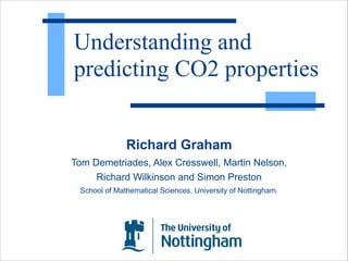 Understanding and 
predicting CO2 properties 
Richard Graham 
Tom Demetriades, Alex Cresswell, Martin Nelson, 
Richard Wilkinson and Simon Preston 
School of Mathematical Sciences, University of Nottingham. 
 