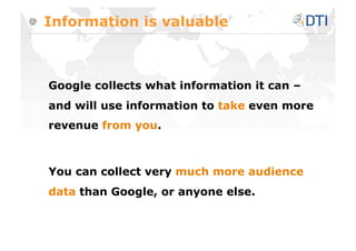 Information is valuable



Google collects what information it can –
and will use information to take even more
revenue from you.



You can collect very much more audience
data than Google, or anyone else.
 