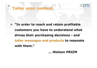 Tailor your content




   “In order to reach and retain profitable
  customers you have to understand what
  drives their purchasing decisions - and
  tailor messages and products to resonate
  with them.”

                       … Nielsen PRIZM
 