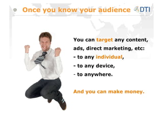 Once you know your audience



            You can target any content,
            ads, direct marketing, etc:
            - to any individual,
            - to any device,
            -  to anywhere.


            And you can make money.
 