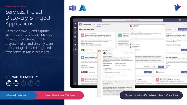 ESTIMATED COMPLEXITY
Services: Project
Discovery & Project
Applications
Business Process
Enable discovery and capture
staff interest in projects. Manage
project applications, enable
project intake, and simplify team
onboarding all in an integrated
experience in Microsoft Teams.
Learn More About This Idea
Microsoft Solution Discover Another 40+ Solution Ideas In Our eBook
 