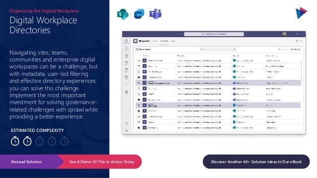 ESTIMATED COMPLEXITY
Digital Workplace
Directories
Organizing the Digital Workplace
Navigating sites, teams,
communities and enterprise digital
workspaces can be a challenge, but
with metadata, user-led filtering
and effective directory experiences
you can solve this challenge.
Implement the most important
investment for solving governance-
related challenges with sprawl while
providing a better experience.
See A Demo Of This In Action Today
2toLead Solution Discover Another 40+ Solution Ideas In Our eBook
 