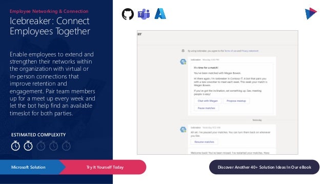 ESTIMATED COMPLEXITY
Icebreaker: Connect
Employees Together
Employee Networking & Connection
Enable employees to extend and
strengthen their networks within
the organization with virtual or
in-person connections that
improve retention and
engagement. Pair team members
up for a meet up every week and
let the bot help find an available
timeslot for both parties.
Try It Yourself Today
Microsoft Solution Discover Another 40+ Solution Ideas In Our eBook
 