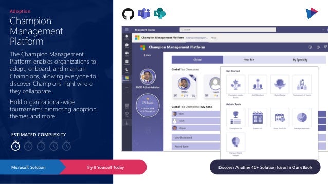 ESTIMATED COMPLEXITY
Champion
Management
Platform
Adoption
The Champion Management
Platform enables organizations to
adopt, onboard, and maintain
Champions, allowing everyone to
discover Champions right where
they collaborate.
Hold organizational-wide
tournaments promoting adoption
themes and more.
Try It Yourself Today
Microsoft Solution Discover Another 40+ Solution Ideas In Our eBook
 
