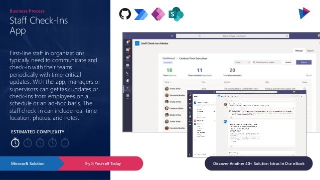 ESTIMATED COMPLEXITY
Staff Check-Ins
App
Business Process
First-line staff in organizations
typically need to communicate and
check-in with their teams
periodically with time-critical
updates. With the app, managers or
supervisors can get task updates or
check-ins from employees on a
schedule or an ad-hoc basis. The
staff check-in can include real-time
location, photos, and notes.
Try It Yourself Today
Microsoft Solution Discover Another 40+ Solution Ideas In Our eBook
 