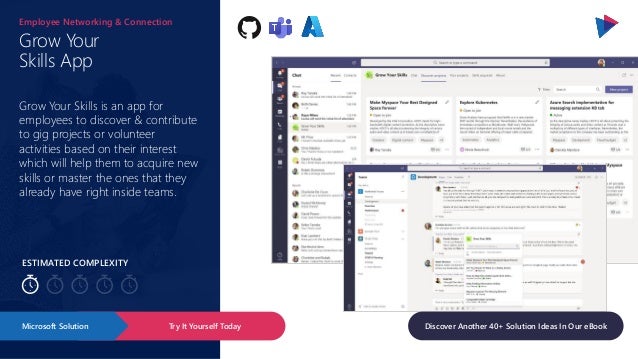 ESTIMATED COMPLEXITY
Grow Your
Skills App
Employee Networking & Connection
Grow Your Skills is an app for
employees to discover & contribute
to gig projects or volunteer
activities based on their interest
which will help them to acquire new
skills or master the ones that they
already have right inside teams.
Try It Yourself Today
Microsoft Solution Discover Another 40+ Solution Ideas In Our eBook
 