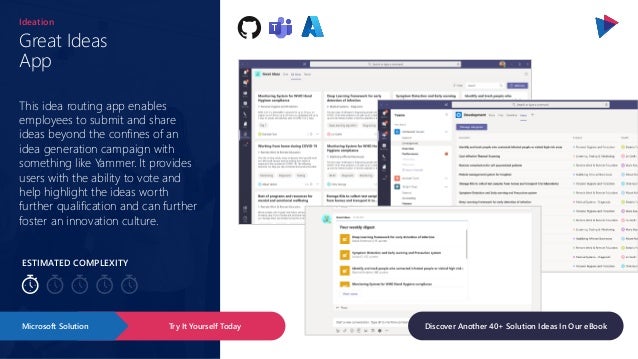 ESTIMATED COMPLEXITY
Great Ideas
App
Ideation
This idea routing app enables
employees to submit and share
ideas beyond the confines of an
idea generation campaign with
something like Yammer. It provides
users with the ability to vote and
help highlight the ideas worth
further qualification and can further
foster an innovation culture.
Try It Yourself Today
Microsoft Solution Discover Another 40+ Solution Ideas In Our eBook
 