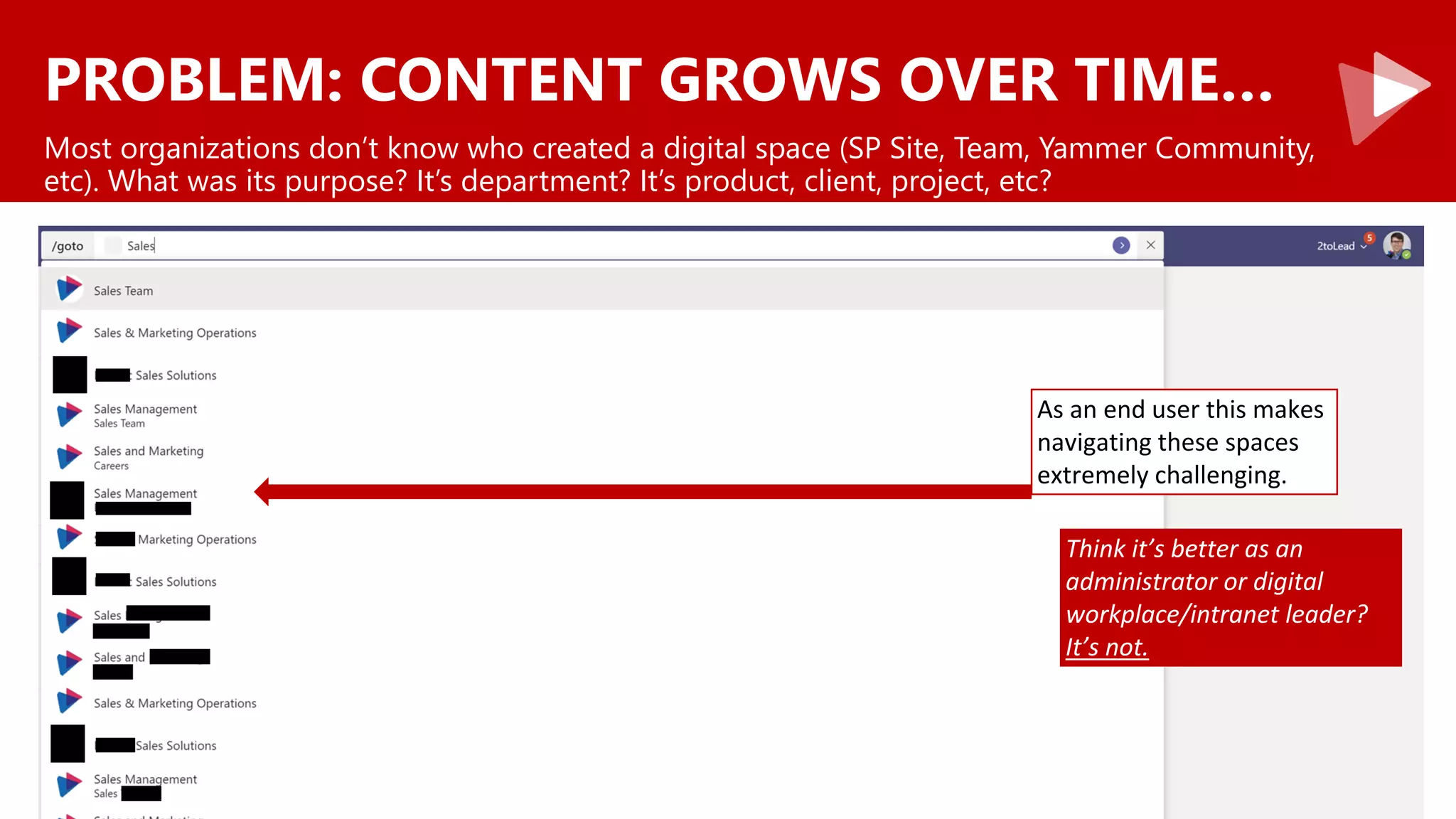 PROBLEM: CONTENT GROWS OVER TIME…
Most organizations don’t know who created a digital space (SP Site, Team, Yammer Community,
etc). What was its purpose? It’s department? It’s product, client, project, etc?
As an end user this makes
navigating these spaces
extremely challenging.
Think it’s better as an
administrator or digital
workplace/intranet leader?
It’s not.
 