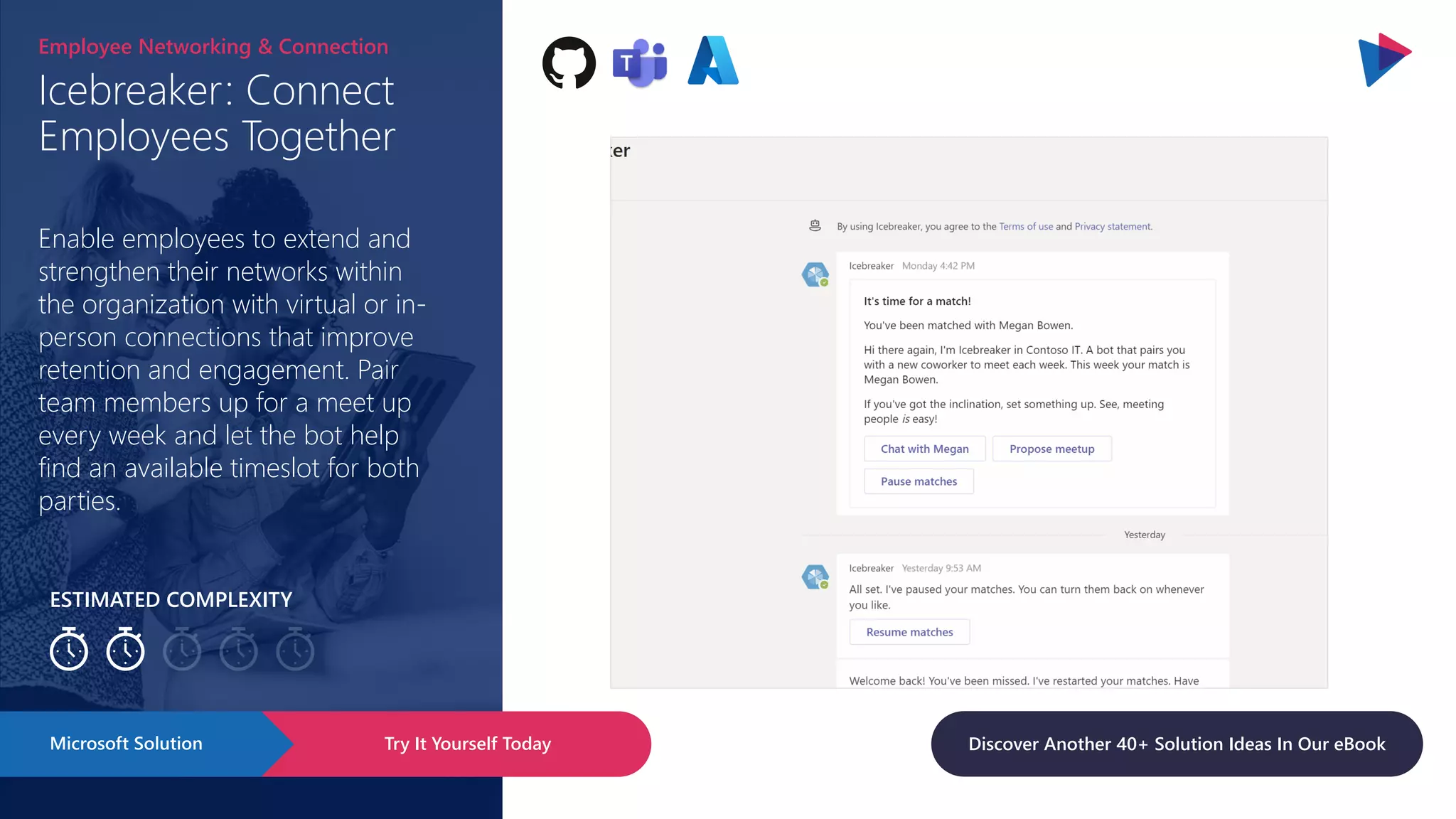 ESTIMATED COMPLEXITY
Icebreaker: Connect
Employees Together
Employee Networking & Connection
Enable employees to extend and
strengthen their networks within
the organization with virtual or in-
person connections that improve
retention and engagement. Pair
team members up for a meet up
every week and let the bot help
find an available timeslot for both
parties.
Try It Yourself Today
Microsoft Solution Discover Another 40+ Solution Ideas In Our eBook
 