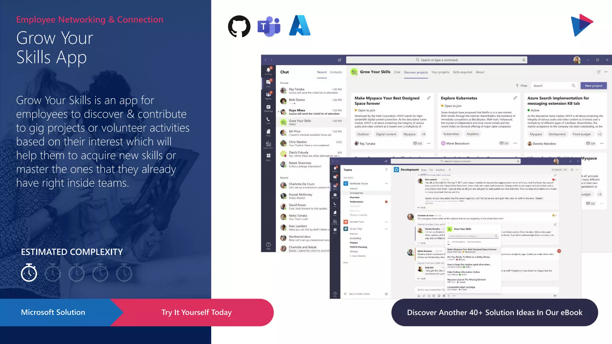 ESTIMATED COMPLEXITY
Grow Your
Skills App
Employee Networking & Connection
Grow Your Skills is an app for
employees to discover & contribute
to gig projects or volunteer activities
based on their interest which will
help them to acquire new skills or
master the ones that they already
have right inside teams.
Try It Yourself Today
Microsoft Solution Discover Another 40+ Solution Ideas In Our eBook
 
