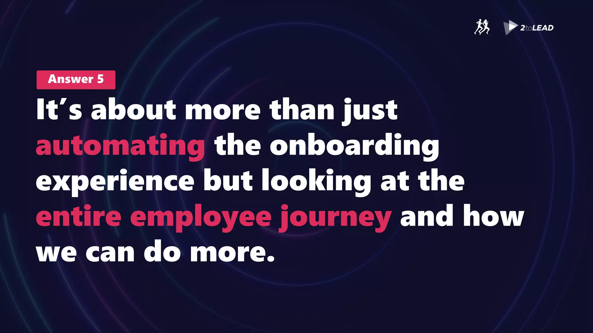 Answer 5
It’s about more than just
automating the onboarding
experience but looking at the
entire employee journey and how
we can do more.
 