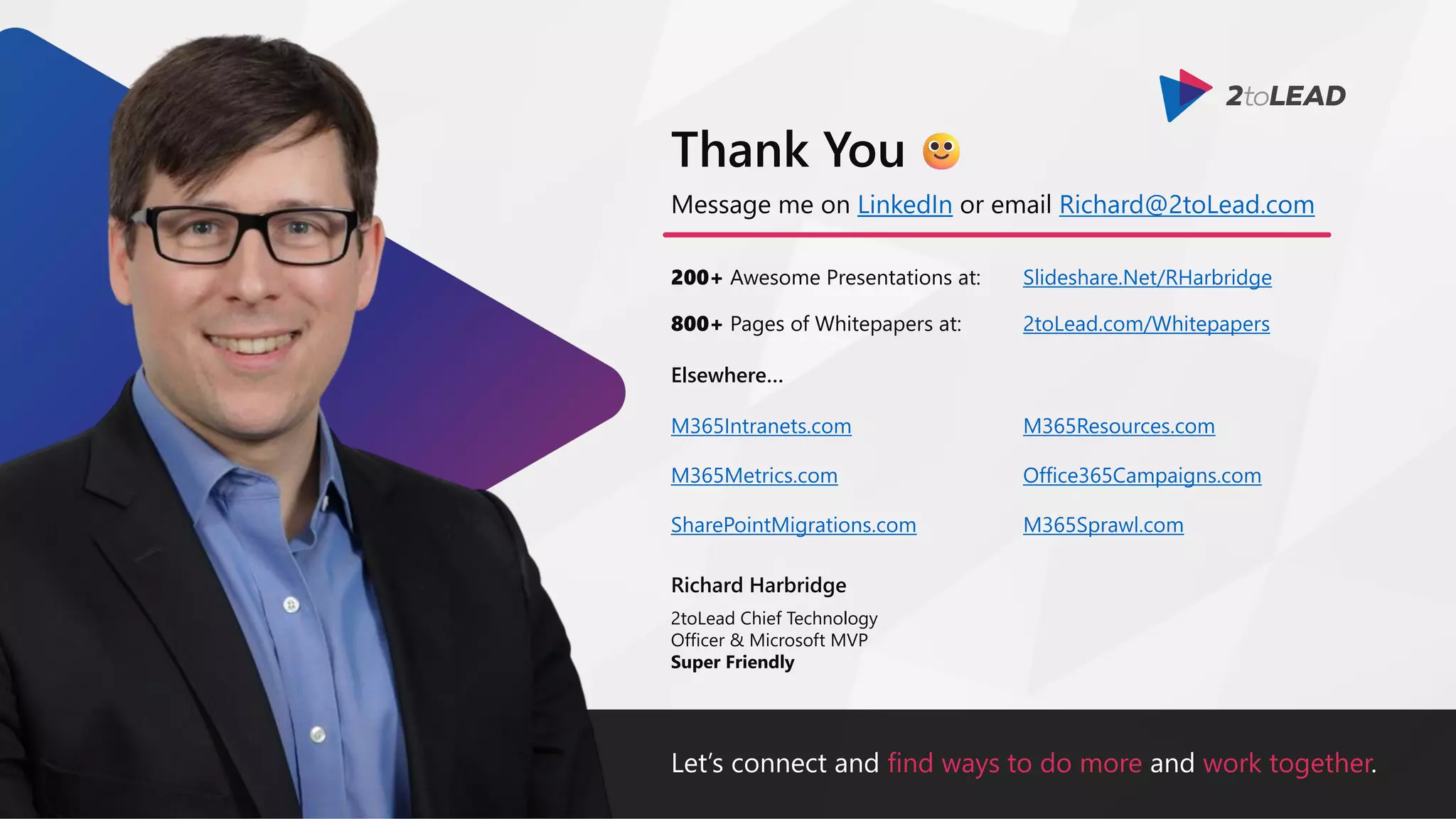 Let’s connect and find ways to do more and work together.
Message me on LinkedIn or email Richard@2toLead.com
200+ Awesome Presentations at:
Richard Harbridge
2toLead Chief Technology
Officer & Microsoft MVP
Super Friendly
Thank You
Slideshare.Net/RHarbridge
800+ Pages of Whitepapers at: 2toLead.com/Whitepapers
Elsewhere…
M365Resources.com
Office365Campaigns.com
M365Sprawl.com
M365Intranets.com
M365Metrics.com
SharePointMigrations.com
 