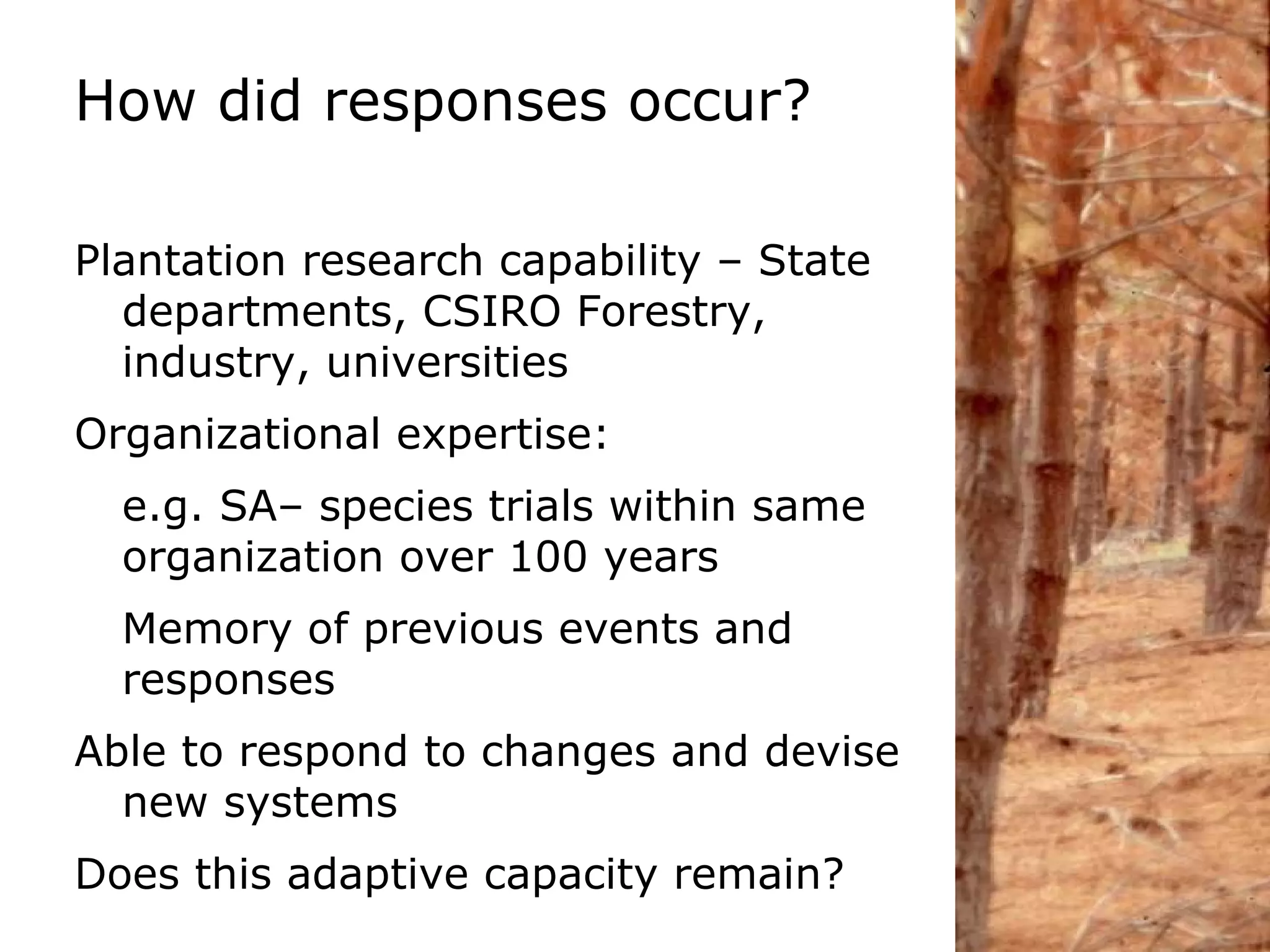 How did responses occur? Plantation research capability – State departments, CSIRO Forestry, industry, universities Organizational expertise: e.g. SA– species trials within same organization over 100 years Memory of previous events and responses Able to respond to changes and devise new systems Does this adaptive capacity remain?