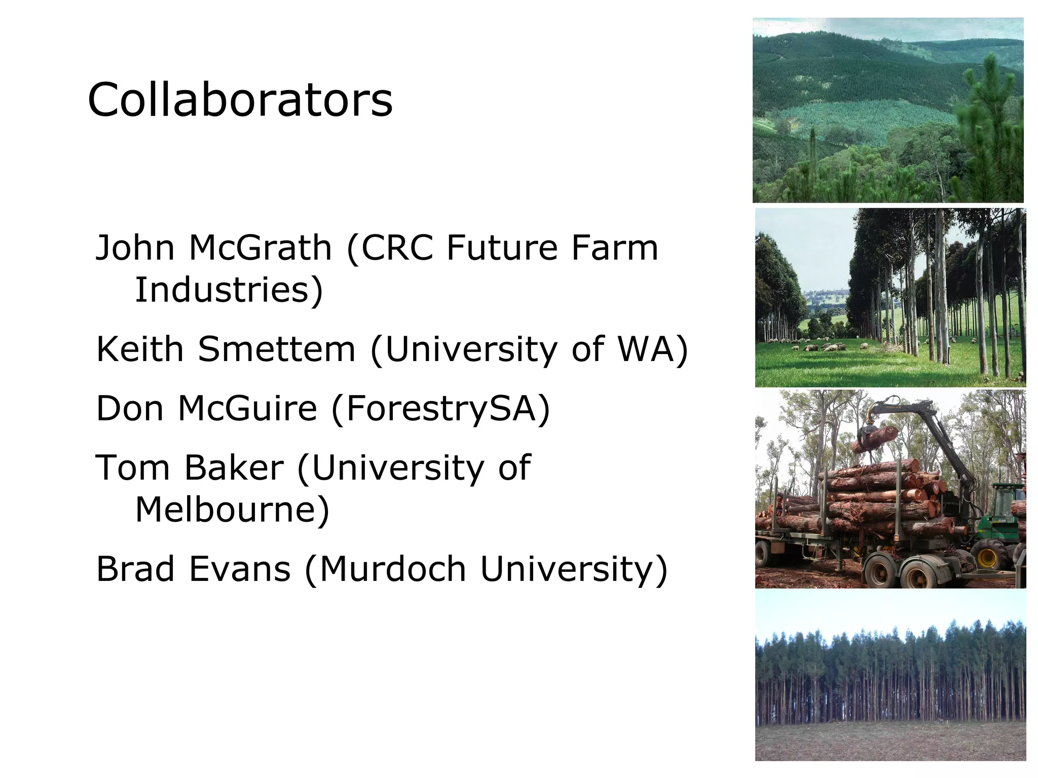 Collaborators John McGrath (CRC Future Farm Industries) Keith Smettem (University of WA) Don McGuire (ForestrySA) Tom Baker (University of Melbourne) Brad Evans (Murdoch University)