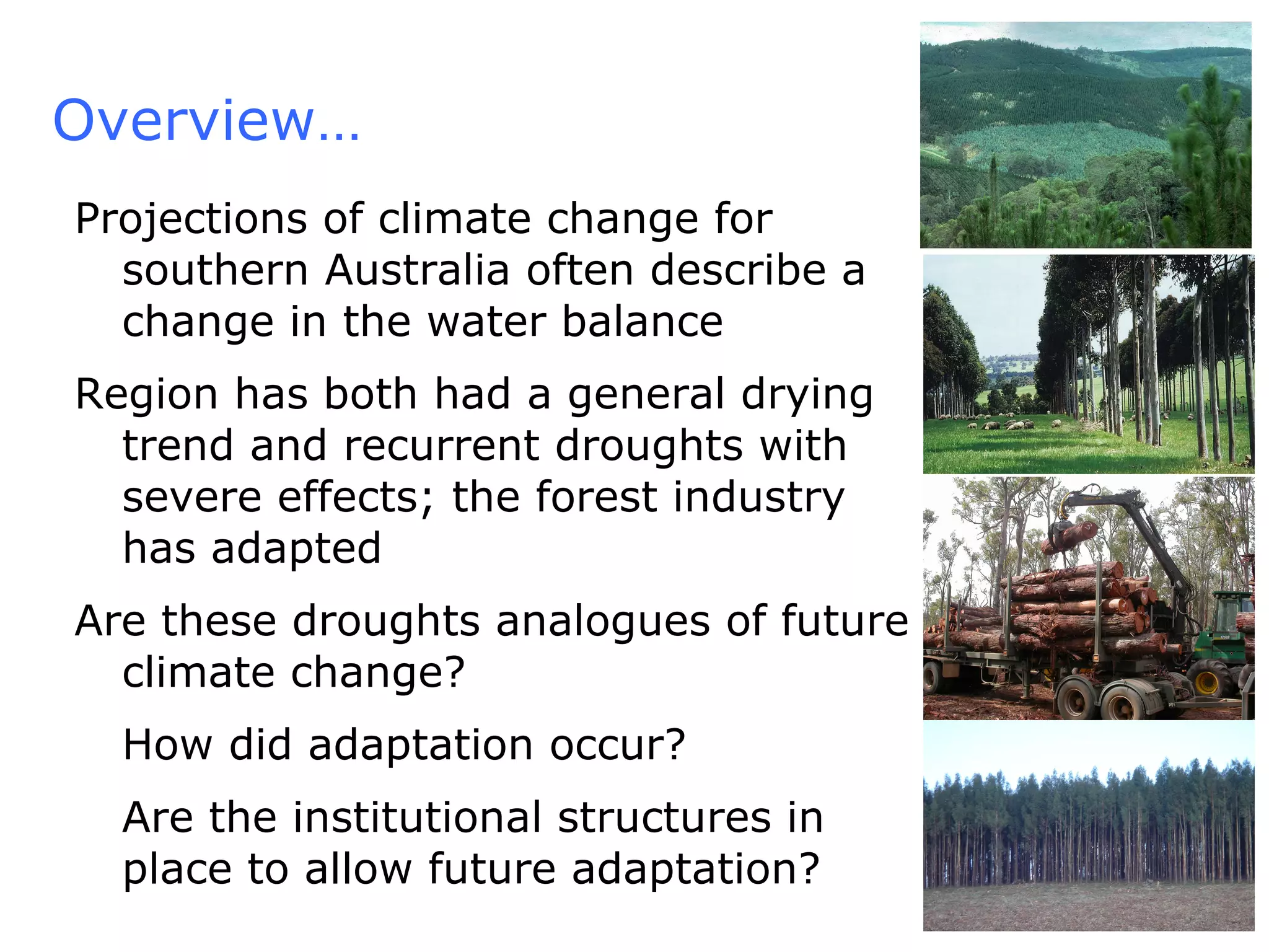 Overview… Projections of climate change for southern Australia often describe a change in the water balance Region has both had a general drying trend and recurrent droughts with severe effects; the forest industry has adapted Are these droughts analogues of future climate change? How did adaptation occur? Are the institutional structures in place to allow future adaptation?