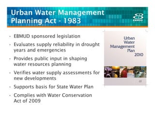Urban Water Management
 Planning Act - 1983

• EBMUD sponsored legislation
• Evaluates supply reliability in drought
  years and emergencies
• Provides public input in shaping
  water resources planning
• Verifies water supply assessments for
  new developments
• Supports basis for State Water Plan
• Complies with Water Conservation
  Act of 2009
 