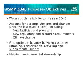 WSMP 2040 Purpose/Objectives

• Water supply reliability to the year 2040
• Account for accomplishments and changes
  since the last WSMP (1993), including:
   - New facilities and programs
   - New regulatory and resource requirements
   - Climate change
• Find optimum balance between customer
  rationing, conservation, recycling and
  supplemental supply
• Maintain environmental stewardship
 