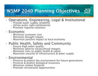 WSMP 2040 Planning Objectives
• Operations, Engineering, Legal & Institutional
   - Provide water supply reliability
   - Utilize water right entitlements
   - Promote regional solutions
• Economic
   - Minimize customer cost
   - Minimize drought impact
   - Maximize positive impact to local economy
• Public Health, Safety and Community
   -   Ensure high water quality
   -   Minimize adverse sociocultural impacts
   -   Minimize risks to public health & safety
   -   Maximize security of infrastructure & water supply
• Environmental
   -   Preserve & protect the environment for future generations
   -   Preserve & protect biological resources
   -   Minimize carbon footprint
   -   Promote recreational opportunities
 