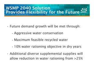 WSMP 2040 Solution
Provides Flexibility for the Future


• Future demand growth will be met through:

   - Aggressive water conservation

   - Maximum feasible recycled water

   - 10% water rationing objective in dry years

• Additional diverse supplemental supplies will
  allow reduction in water rationing from >25%
 