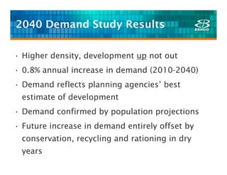 2040 Demand Study Results

• Higher density, development up not out
• 0.8% annual increase in demand (2010-2040)
• Demand reflects planning agencies’ best
 estimate of development
• Demand confirmed by population projections
• Future increase in demand entirely offset by
 conservation, recycling and rationing in dry
 years
 