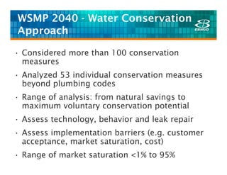 WSMP 2040 - Water Conservation
Approach

• Considered more than 100 conservation
  measures
• Analyzed 53 individual conservation measures
  beyond plumbing codes
• Range of analysis: from natural savings to
  maximum voluntary conservation potential
• Assess technology, behavior and leak repair
• Assess implementation barriers (e.g. customer
  acceptance, market saturation, cost)
• Range of market saturation <1% to 95%
 