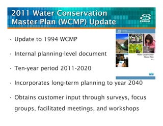 2011 Water Conservation
Master Plan (WCMP) Update

• Update to 1994 WCMP

• Internal planning-level document

• Ten-year period 2011-2020

• Incorporates long-term planning to year 2040

• Obtains customer input through surveys, focus
 groups, facilitated meetings, and workshops
 
