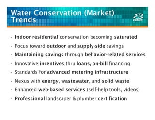 Water Conservation (Market)
Trends

• Indoor residential conservation becoming saturated
• Focus toward outdoor and supply-side savings
• Maintaining savings through behavior-related services
• Innovative incentives thru loans, on-bill financing
• Standards for advanced metering infrastructure
• Nexus with energy, wastewater, and solid waste
• Enhanced web-based services (self-help tools, videos)
• Professional landscaper & plumber certification
 
