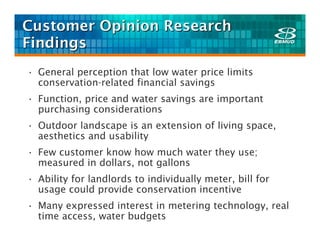 Customer Opinion Research
Findings
• General perception that low water price limits
  conservation-related financial savings
• Function, price and water savings are important
  purchasing considerations
• Outdoor landscape is an extension of living space,
  aesthetics and usability
• Few customer know how much water they use;
  measured in dollars, not gallons
• Ability for landlords to individually meter, bill for
  usage could provide conservation incentive
• Many expressed interest in metering technology, real
  time access, water budgets
 