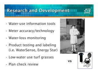 Research and Development

• Water-use information tools

• Meter accuracy/technology

• Water-loss monitoring

• Product testing and labeling
  (i.e. WaterSense, Energy Star)

• Low-water use turf grasses
                                   vs
• Plan check review
 