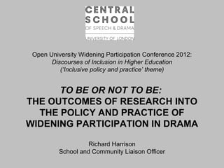 Open University Widening Participation Conference 2012:
       Discourses of Inclusion in Higher Education
          (‘Inclusive policy and practice’ theme)


      TO BE OR NOT TO BE:
THE OUTCOMES OF RESEARCH INTO
  THE POLICY AND PRACTICE OF
WIDENING PARTICIPATION IN DRAMA

                    Richard Harrison
          School and Community Liaison Officer
 