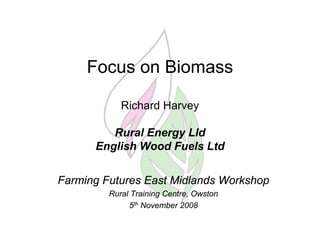 Focus on Biomass

            Richard Harvey

         Rural Energy Lld
      English Wood Fuels Ltd


Farming Futures East Midlands Workshop
         Rural Training Centre, Owston
              5th November 2008
 