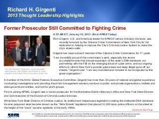 Richard H. Girgenti
   2013 Thought Leadership Highlights

Former Prosecutor Still Committed to Fighting Crime
                                                          8:35 AM ET, January 10, 2013 (from KPMG Today)
                                                          Rich Girgenti, U.S. and Americas leader for KPMG Forensic Advisory Services, was
                                                               recently honored by the Citizens Crime Commission of New York City for his
                                                               dedication in helping to improve the City’s Criminal Justice System to make the
                                                               city’s streets safer.
                                                          Girgenti has been a board member of the Citizens Crime Commission for 17 years.
                                                          “I am incredibly proud of the commission’s work, especially the recent
                                                               accomplishments that include expansion of the state’s DNA databank, our
                                                               partnership with the FBI on the emerging issue of cyber crime, and our ongoing
                                                               efforts to reform New York’s juvenile justice laws and keep illegal guns off our
                                                               streets,” Girgenti said. “I am very humbled and honored to be recognized by this
                                                               great organization.”

A member of the firm’s Global Forensic Executive Committee, Girgenti has more than 30 years of national and global experience
conducting investigations and providing fraud risk management advisory services to public and private organizations, federal and
state government entities, and not-for-profit groups.
Prior to joining KPMG, Girgenti was a senior prosecutor for the Manhattan District Attorney’s office and New York State Director
and Commissioner of the Division of Criminal Justice Services.
While New York State Director of Criminal Justice, he drafted and helped pass legislation creating the statewide DNA databank.
He also proposed what became known as the “Safe Streets” legislation that placed 10,000 more police officers on the street at
the height of the “crack” cocaine epidemic in the early 1990s.
                                                                                                                                                                                           Continued Next Page
                       © 2013 KPMG LLP, a Delaware limited liability partnership and the U.S. member firm of the KPMG network of independent member firms affiliated with KPMG International Cooperative
                            ("KPMG International"), a Swiss entity. All rights reserved. KPMG and the KPMG logo are registered trademarks of KPMG International Cooperative ("KPMG International"),
 