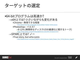 ターゲットの選定
64-bitプログラムは高速か?
→x64上では? 小さいながらも変化がある
•Chrome – 無視できる程度
–http://www.7tutorials.com/google-chrome-64-bit-it-better-32-bit-version
•Photoshop – イエス?
–8-12% (無関係なディスクI/Oの最適化に関するトーク)
–https://helpx.adobe.com/photoshop/kb/64-bit-os-benefits-limitations.html
→SPARC上では? ノー
•True story, but who cares
–http://www.osnews.com/story/5768/Are_64-bit_Binaries_Really_Slower_than_32-bit_Binaries_/page3/
 