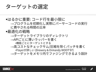 ターゲットの選定
はるかに重要: コード行を最小限に
→プログラムを初期化し実際にパーサーコードの実行
に費やされる時間の比率
最適化の戦略
→ターゲットライブラリのディレクトリ
→APIごとに薄いラッパーを書く
•機能ごとにターゲットとする
→高コストなチェックサム/圧縮を除くパッチを書く
•Flayerが詳しい (Drewery & Ormandy WOOT'07)
→ターゲットをメモリ内でファジングできるよう設計
 