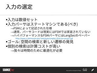 入力の選定
入力は数値セット
入力パーサはステートマシンである(べき)
→FSMによって記述された仕様
→通常、パーサコードは現実にはFSMでは実装されていない
→ハイパフォーマンスなFSMパーサにはLangSecのペーパー
•http://www.cs.dartmouth.edu/~pete/pubs/LangSec-2014-fsm-parsers.pdf
ゴール: 空間の検索と新しい遷移の発見
個別の検索は計算コストが高い
→我々は時間のために最適化が必要
 