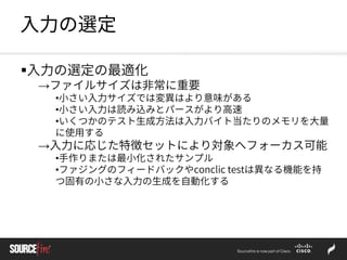 入力の選定
入力の選定の最適化
→ファイルサイズは非常に重要
•小さい入力サイズでは変異はより意味がある
•小さい入力は読み込みとパースがより高速
•いくつかのテスト生成方法は入力バイト当たりのメモリを大量
に使用する
→入力に応じた特徴セットにより対象へフォーカス可能
•手作りまたは最小化されたサンプル
•ファジングのフィードバックやconclic testは異なる機能を持
つ固有の小さな入力の生成を自動化する
 