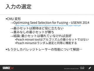 入力の選定
CMU 変形
→Optimizing Seed Selection for Fuzzing – USENIX 2014
•https://www.usenix.org/system/files/conference/usenixsecurity14/sec14-paper-rebert.pdf
→最小セットは期待ほど役に立たない
→重みなしの最小セットが勝ち
→結論: 最小セットは壊れていなければ良好
•Peach minset toolはアルゴリズムの最小セットではない
•Peach minsetはランダム選定と同等に機能する
もう少しカバレッジトレーサーの性能について解説…
 