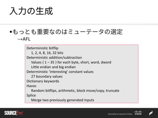 入力の生成
もっとも重要なのはミューテータの選定
→AFL
Deterministic bitflip
1, 2, 4, 8, 16, 32 bits
Deterministic addition/subtraction
Values { 1 – 35 } for each byte, short, word, dword
Little endian and big endian
Deterministic 'interesting' constant values
27 boundary values
Dictionary keywords
Havoc
Random bitflips, arithmetic, block move/copy, truncate
Splice
Merge two previously generated inputs
 
