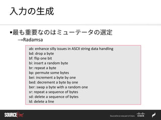 入力の生成
最も重要なのはミューテータの選定
→Radamsa
ab: enhance silly issues in ASCII string data handling
bd: drop a byte
bf: flip one bit
bi: insert a random byte
br: repeat a byte
bp: permute some bytes
bei: increment a byte by one
bed: decrement a byte by one
ber: swap a byte with a random one
sr: repeat a sequence of bytes
sd: delete a sequence of bytes
ld: delete a line
 