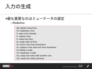 入力の生成
最も重要なのはミューテータの選定
→Radamsa
lds: delete many lines
lr2: duplicate a line
li: copy a line closeby
lr: repeat a line
ls: swap two lines
lp: swap order of lines
lis: insert a line from elsewhere
lrs: replace a line with one from elsewhere
td: delete a node
tr2: duplicate a node
ts1: swap one node with another one
ts2: swap two nodes pairwise
 