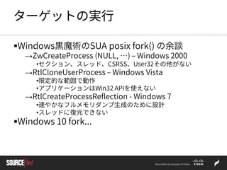 ターゲットの実行
Windows黒魔術のSUA posix fork() の余談
→ZwCreateProcess (NULL, …) – Windows 2000
•セクション、スレッド、CSRSS、User32その他がない
→RtlCloneUserProcess – Windows Vista
•限定的な範囲で動作
•アプリケーションはWin32 APIを使えない
→RtlCreateProcessReflection - Windows 7
•速やかなフルメモリダンプ生成のために設計
•スレッドに復元できない
Windows 10 fork...
 