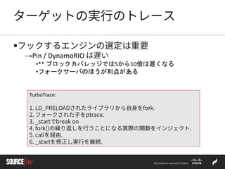 ターゲットの実行のトレース
フックするエンジンの選定は重要
→Pin / DynamoRIO は遅い
•** ブロックカバレッジでは5から10倍は遅くなる
•フォークサーバのほうが利点がある
TurboTrace:
1. LD_PRELOADされたライブラリから自身をfork.
2. フォークされた子をptrace.
3. _startでbreak on
4. fork()の繰り返しを行うことになる実際の関数をインジェクト.
5. callを経由.
6. _startを修正し実行を継続.
 
