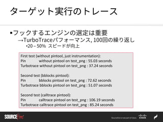 ターゲット実行のトレース
フックするエンジンの選定は重要
→TurboTraceパフォーマンス, 100回の繰り返し
•20 – 50% スピードが向上
First test (without pintool, just instrumentation):
Pin without pintool on test_png : 55.03 seconds
Turbotrace without pintool on test_png : 37.24 seconds
Second test (bblocks pintool):
Pin bblocks pintool on test_png : 72.62 seconds
Turbotrace bblocks pintool on test_png : 51.07 seconds
Second test (calltrace pintool):
Pin calltrace pintool on test_png : 106.19 seconds
Turbotrace calltrace pintool on test_png : 85.24 seconds
 