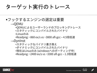 ターゲット実行のトレース
フックするエンジンの選定は重要
→QEMU
•QEMUによるユーザーランドのブロッキングトレース
•スタティックにコンパイルされたバイナリ
•Linuxのみ
•Readpng: ~860 ex/s vs ~3800 afl-gcc – 4.5倍低速
→DynInst
•スタティックなバイナリ書き換え
•ダイナミックにコンパイルされたバイナリ
•現在はLinuxのみ (windowsへのポーティング中)
•Readpng: ~2400 ex/s vs ~3300 afl-gcc – 1.3倍低速
 