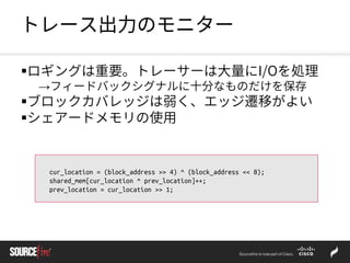 トレース出力のモニター
ロギングは重要。トレーサーは大量にI/Oを処理
→フィードバックシグナルに十分なものだけを保存
ブロックカバレッジは弱く、エッジ遷移がよい
シェアードメモリの使用
cur_location = (block_address >> 4) ^ (block_address << 8);
shared_mem[cur_location ^ prev_location]++;
prev_location = cur_location >> 1;
 