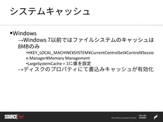 システムキャッシュ
Windows
→Windows 7以前ではファイルシステムのキャッシュは
8MBのみ
•HKEY_LOCAL_MACHINE¥SYSTEM¥CurrentControlSet¥Control¥Sessio
n Manager¥Memory Management
•LargeSystemCache = 1に値を設定
→ディスクのプロパティにて書込みキャッシュが有効化
 