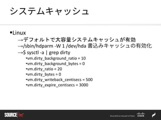 システムキャッシュ
Linux
→デフォルトで大容量システムキャッシュが有効
→/sbin/hdparm -W 1 /dev/hda 書込みキャッシュの有効化
→$ sysctl -a | grep dirty
•vm.dirty_background_ratio = 10
•vm.dirty_background_bytes = 0
•vm.dirty_ratio = 20
•vm.dirty_bytes = 0
•vm.dirty_writeback_centisecs = 500
•vm.dirty_expire_centisecs = 3000
 