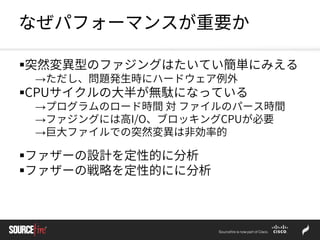 なぜパフォーマンスが重要か
突然変異型のファジングはたいてい簡単にみえる
→ただし、問題発生時にハードウェア例外
CPUサイクルの大半が無駄になっている
→プログラムのロード時間 対 ファイルのパース時間
→ファジングには高I/O、ブロッキングCPUが必要
→巨大ファイルでの突然変異は非効率的
ファザーの設計を定性的に分析
ファザーの戦略を定性的にに分析
 